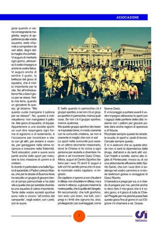 3
ASSOCIAZIONE
gioia quando vi vie-
neconsegnatalama-
glietta, segno di ap-
partenenzaallavostra
squadra, siete chia-
matiacomportarvida
veri atleti, degni del-
lamagliacheportate.
Vi auguro di meritarla
ogni giorno, attraver-
soilvostroimpegnoe
anchelavostrafatica.
Vi auguro anche di
sentire il gusto, la
bellezza del gioco di
squadra, che è mol-
to importante per la
vita. No all’individua-
lismo! No a fare il gio-
co per se stessi. Nel-
la mia terra, quando
un giocatore fa que-
sto, gli diciamo: “Ma
questo vuole mangiarsi il pallone
per se stesso!”. No, questo è indi-
vidualismo: non mangiatevi il pallo-
ne, fate gioco di squadra, di équipe.
Appartenere a una società sporti-
va vuol dire respingere ogni for-
ma di egoismo e di isolamento, è
l’occasione per incontrare e sta-
re con gli altri, per aiutarsi a vicen-
da, per gareggiare nella stima re-
ciproca e crescere nella fraternità.
Tanti educatori, preti e suore sono
partiti anche dallo sport per matu-
rare la loro missione di uomini e di
cristiani.
Ioricordoinparticolareunabellafigu-
radisacerdote,ilPadreLorenzoMas-
sa, che per le strade di BuenosAires
haraccoltoungruppodigiovaniintor-
no al campo parrocchiale e ha dato
vitaaquellachepoisarebbediventa-
ta una squadra di calcio importante.
Tante delle vostre società sportive
sono nate e vivono “all’ombra del
campanile”, negli oratori, con i preti,
con le suore.
E’ bello quando in parrocchia c’è il
grupposportivo,esenonc’èungrup-
posportivoinparrocchia,mancaqual-
cosa. Se non c’è il gruppo sportivo,
manca qualcosa.
Maquestogrupposportivodev’esse-
reimpostatobene,inmodocoerente
con la comunità cristiana, se non è
coerente è meglio che non ci sia!
Lo sport nella comunità può esse-
re un ottimo strumento missionario,
dove la Chiesa si fa vicina a ogni
persona per aiutarla a diventare mi-
gliore e ad incontrare Gesù Cristo.
Allora, auguri al Centro Sportivo Ita-
liano per i suoi 70 anni! E auguri a
tutti voi! Ho sentito prima che mi ave-
te nominato vostro capitano: vi rin-
grazio.
Dacapitanovispronoanonchiudervi
indifesa:nonchiudeteviindifesa,maa
venireinattacco,agiocareinsiemela
nostrapartita,cheèquelladelVangelo.
Mi raccomando: che tutti giochino,
non solo i più bravi, ma tutti, con i
pregi e i limiti che ognuno ha, anzi,
privilegiandoipiùsvantaggiati,come
faceva Gesù.
E vi incoraggio a portare avanti il vo-
stro impegno attraverso lo sport con
i ragazzi delle periferie delle città: in-
sieme con i palloni per giocare po-
tete dare anche ragioni di speranza
e di fiducia.
Ricordate sempre queste tre strade:
la scuola, lo sport e i posti di lavoro.
Cercate sempre questo.
E io vi assicuro che su questa stra-
da non ci sarà la dipendenza dalla
droga, dall’alcol e da tanti altri vizi.
Cari fratelli e sorelle, siamo alla vi-
gilia di Pentecoste: invoco su di voi
una abbondante effusione dello Spi-
rito Santo, che con i suoi doni vi so-
stenga nel vostro cammino e vi ren-
da testimoni gioiosi e coraggiosi di
Gesù Risorto.
Vibenedicoepregopervoi,evichie-
do di pregare per me, perché anche
io devo fare il mio gioco che è il vo-
stro gioco, è il gioco di tutta la Chie-
sa!Pregatepermeperchépossafare
questo gioco fino al giorno in cui il Si-
gnore mi chiamerà a sé. Grazie.
 