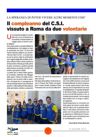 1 0 G I U G N O 2 0 1 4
6
Il compleanno del C.S.I.
vissuto a Roma da due volontarie
LA SPERANZA DI POTER VIVERE ALTRI MOMENTI COSI’
u
na proposta buttata lì e accet-
tata con un po’ di titubanza ci
ha portate a intraprendere un
viaggio pieno di sorrisi e tan-
ta allegria.
Aver preso parte a questa bellissima
manifestazione, che celebra a livel-
lo nazionale non solo i 70 anni del
Centro Sportivo Italiano ma anche i
100 anni del C.O.N.I., ci ha permes-
so per la prima volta di confrontarci
coniragazzideglialtricomitati,diren-
derciutiliperl’interocentrosportivoe
di trascorrere intense giornate piene
di gioia, emozioni e qualche piccola
disavventura condivise con tutti i vo-
lontari e gli sportivi d’Italia.
La parte clou è stata l’intera giorna-
ta di sabato: partendo dal villaggio
dello sport, l’intera Via della Conci-
liazione, per la prima volta in asso-
luto, occupata da un susseguirsi di
campi predisposti per ogni disciplina
sportiva: dalla pallavolo alla pedana
della ginnastica artistica, passando
dal circo, dai tavoli da ping-pong e
altro ancora!
Madopo tante attese,finalmente ec-
coci in Piazza San Pietro ad aspet-
tare il nostro amato Capitano Papa
Francescocheconlasuasolitasem-
plicità e spontaneità ha saputo ac-
coglierci ed intrattenerci nel migliore
dei modi soffermandosi sui tre punti
fondamentali per la vita di noi giova-
ni: “scuola, sport e lavoro” per un’esi-
stenza priva di dipendenze ma ricca
di soddisfazioni; in risposta all’appel-
lo del Santo Padre, la piazza gremi-
ta da circa 80.000 sportivi e non, è
rimasta senza parole, ma ha saputo
farsi sentire con un lungo e caloro-
so applauso.
Quest’esperienza si conclude con
tanta gioia nel cuore e sorrisi stam-
pati sul volto e con un grande arrive-
derci a tutti coloro che hanno intra-
preso con noi questo percorso con
la speranza e l’intenzione di rincon-
trare queste nuove conoscenze nel-
le manifestazioni a venire.
Denise Merla & Elisa Martinazzi
 