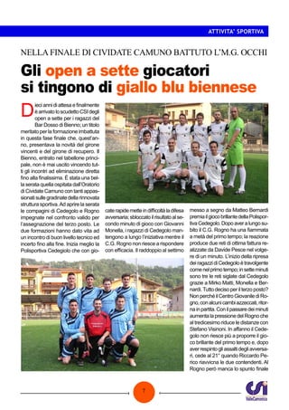 7
ATTIVITA’ SPORTIVA
Gli open a sette giocatori
si tingono di giallo blu biennese
NELLA FINALE DI CIVIDATE CAMUNO BATTUTO L’M.G. OCCHI
D
ieciannidiattesaefinalmente
èarrivatoloscudettoCSIdegli
open a sette per i ragazzi del
Bar Dosso di Bienno; un titolo
meritato per la formazione imbattuta
in questa fase finale che, quest’an-
no, presentava la novità del girone
vincenti e del girone di recupero. Il
Bienno, entrato nel tabellone princi-
pale, non è mai uscito vincendo tut-
ti gli incontri ad eliminazione diretta
fino alla finalissima. È stata una bel-
la serata quella ospitata dall’Oratorio
di Cividate Camuno con tanti appas-
sionatisullegradinatedellarinnovata
struttura sportiva.Ad aprire la serata
le compagini di Cedegolo e Rogno
impegnate nel confronto valido per
l’assegnazione del terzo posto. Le
due formazioni hanno dato vita ad
un incontro di buon livello tecnico ed
incerto fino alla fine. Inizia meglio la
Polisportiva Cedegiolo che con gio-
caterapidemetteindifficoltàladifesa
avversaria;sbloccatoilrisultatoalse-
condo minuto di gioco con Giovanni
Monella, i ragazzi di Cedegolo man-
tengono a lungo l’iniziativa mentre il
C.G. Rogno non riesce a rispondere
con efficacia. Il raddoppio al settimo
messo a segno da Matteo Bernardi
premiailgiocobrillantedellaPolispor-
tivaCedegolo.Dopoaveralungosu-
bito il C.G. Rogno ha una fiammata
a metà del primo tempo; la reazione
produce due reti di ottima fattura re-
alizzate da Davide Pesce nel volge-
re di un minuto. L’inizio della ripresa
deiragazzidiCedegoloètravolgente
comenelprimotempo;insetteminuti
sono tre le reti siglate dal Cedegolo
grazie a Mirko Matti, Monella e Ber-
nardi.Tutto deciso per il terzo posto?
NonperchéilCentroGiovanilediRo-
gno,conalcunicambiazzeccati,ritor-
nainpartita.Conilpassaredeiminuti
aumentalapressionedelRognoche
al tredicesimo riduce le distanze con
Stefano Visinoni. In affanno il Cede-
golo non riesce più a proporre il gio-
co brillante del primo tempo e, dopo
averrespintogliassaltidegliavversa-
ri, cede al 21° quando Riccardo Pe-
rico riavvicna le due contendenti. Al
Rogno però manca lo spunto finale
 
