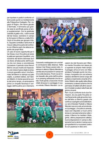 1 0 G I U G N O 2 0 1 4
8
per riportare in parità il confronto e il
terzo posto quindi va meritatamente
alla Polisportiva Cedegolo. Per i ra-
gazzi di Rogno, che hanno giocato
a fiammate, il rammarico più gran-
de resta la semifinale persa ai tem-
pi supplementari. Con le gradinate
colorate di giallo e blu, i colori sociali
del bar Dosso, scendono in campo
le formazioni di Bienno e della M.G.
Occhi di Incudine per giocarsi il tito-
lo. Squadre contratte e tanti errori di
misura nella prima parte del confron-
to con il Bienno però che attacca so-
spinto dai propri tifosi.
Un paio di buone opportunità per il
bar Dosso ma è l’Incudine ad avere
la palla per spezzare l’equilibrio, uno
scivolone del terzino biennese da il
via libera all’attaccante dell’Incudi-
ne che non riesce a concretizzare
l’occasione. Il pericolo corso frena il
Bienno ora più incerto ed impaccia-
to, così cresce il gioco degli avversa-
ri ora più spavaldi e sicuri. Una fiam-
mata del Bienno si stampa sul palo
colpito, a portiere battuto, da Fabri-
zio Silistrini. In trenta secondi la svol-
ta del primo tempo, al ventunesimo
prima un rimpallo favorisce il van-
taggio dell’Incudine poi è Damiano
Guizzardiaraddoppiareconunabel-
la conclusione dalla distanza. Nella
ripresa il bar Dosso azzera tutto, in-
serisce in attacco Ottavio Mendeni e
cambiaalcuneposizioniincampoed
è la svolta decisiva. Pronti via ed ini-
zia lìassalto alla porta dell’Incudine;
è un pressing asfissiante che da su-
bito i frutti sperati, al secondo minuto
infatti dimezza lo svantaggio il nuo-
vo entrato Ottavio Mendeni. Le oc-
casioni da rete fioccano per il Bien-
no mentre l’Incudine non riesce più
a superare la propria metà campo;
il pareggio arriva al nono con Mas-
similiano Farisoglio quindi, tre minu-
ti dopo, il sorpasso con uno schema
classico del Bienno lancio lungo del
portiereeinserimentovincentediFa-
brizio Silistrini alle spalle della difesa
avversaria, lo stesso schema che ha
permessodibattereall’ultimosecon-
do il Cividate Iunaited nella finale del
girone vincenti.
Non c’è più confronto tra le due for-
mazioni, da una parte l’Incudine or-
maifisicamentesulleginocchiamen-
tre dall’altra un Bienno gasato che
continuaaspingeresul’acceleratore.
Le reti di Daniele Pedretti e Ottavio
Mendeni servono solo ad arrotonda-
re il punteggio. L’Incudine si arrende,
dopo aver disputato un buon primo
tempo è mancata la benzina nella ri-
presa; il Bienno ha meritato il titolo,
grinta, ottima preparazione atletica,
buona disposizione in campo e afia-
tamento fuori e dentro il campo sono
gli ingredienti di un successo costru-
ito con pazienza in dieci anni.
 