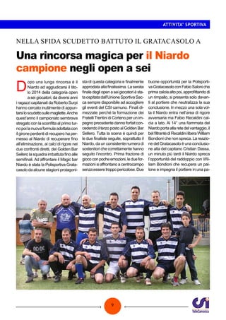 9
ATTIVITA’ SPORTIVA
Una rincorsa magica per il Niardo
campione negli open a sei
NELLA SFIDA SCUDETTO BATTUTO IL GRATACASOLO A
D
opo una lunga rincorsa è il
Niardo ad aggiudicarsi il tito-
lo 2014 della categoria open
a sei giocatori; da diversi anni
i ragazzi capitanati da Roberto Surpi
hanno cercato inutilmente di appun-
tarsiloscudettosullemagliette.Anche
quest’anno il campionato sembrava
stregato con la sconfitta al primo tur-
no poi la nuova formula adottata con
il girone perdenti di recupero ha per-
messo al Niardo di recuperare fino
all’eliminazione, ai calci di rigore nei
due confronti diretti, del Golden Bar
Sellero la squadra imbattuta fino alle
semifinali. Ad affrontare il Magic bar
Niardo è stata la Polisportiva Grata-
casolo da alcune stagioni protagoni-
sta di questa categoria e finalmente
approdata alla finalissima. La serata
finaledegli open a sei giocatori è sta-
ta ospitata dall’Unione Sportiva Sac-
ca sempre disponibile ad accogliere
gli eventi del CSI camuno. Finali di-
mezzate perché la formazione dei
FratelliTrentini di Corteno per un im-
pegno precedente danno forfait con-
cedendo il terzo posto al Golden Bar
Sellero. Tutta la scena è quindi per
le due finaliste seguite, soprattutto il
Niardo, da un consistente numero di
sostenitori che correttamente hanno
seguito l’incontro. Prima frazione di
giococonpocheemozioni,leduefor-
mazioni si affrontano a centrocampo
senzaesseretroppopericolose.Due
buone opportunità per la Polisporti-
vaGratacasoloconFabioSaloniche
prima calcia alto poi, approfittando di
un rimpallo, si presenta solo davan-
ti al portiere che neutralizza la sua
conclusione. In mezzo una sola vol-
ta il Niardo entra nell’area di rigore
avversaria ma Fabio Recaldini cal-
cia a lato. Al 14° una fiammata del
Niardoportaallaretedelvantaggio,il
belfiltrantediRecaldiniliberaWilliam
Bondioni che non spreca. La reazio-
ne del Gratacasolo è una conclusio-
ne alta del capitano Cristian Dassa,
un minuto più tardi il Niardo spreca
l’opportunità del raddoppio con Wil-
liam Bondioni che recupera un pal-
lone e impegna il portiere in una pa-
 