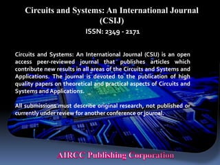 Circuits and Systems: An International Journal
(CSIJ)
ISSN: 2349 - 2171
Circuits and Systems: An International Journal (CSIJ) is an open
access peer-reviewed journal that publishes articles which
contribute new results in all areas of the Circuits and Systems and
Applications. The journal is devoted to the publication of high
quality papers on theoretical and practical aspects of Circuits and
Systems and Applications.
All submissions must describe original research, not published or
currently under review for another conference or journal.
 