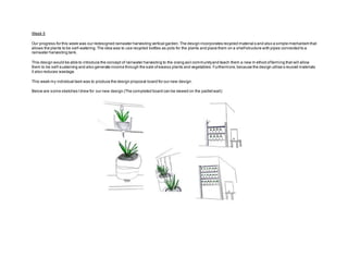 Week 5
Our progress for this week was our redesigned rainwater harvesting vertical garden.The design incorporates recycled material s and also a simple mechanism that
allows the plants to be self-watering.The idea was to use recycled bottles as pots for the plants and place them on a shelfstructure with pipes connected to a
rainwater harvesting tank.
This design would be able to introduce the concept of rainwater harvesting to the orang asli communityand teach them a new m ethod offarming that will allow
them to be self-sustaining and also generate income through the sale ofexcess plants and vegetables.Furthermore,because the design utilise s reused materials
it also reduces wastage.
This week my individual task was to produce the design proposal board for our new design.
Below are some sketches Idrew for our new design (The completed board can be viewed on the padletwall):
 