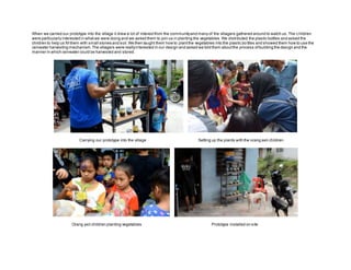 When we carried our prototype into the village it drew a lot of interestfrom the communityand many of the villagers gathered around to watch us.The children
were particularly interested in whatwe were doing and we asked them to join us in planting the vegetables.We distributed the plastic bottles and asked the
children to help us fill them with small stones and soil.We then taught them how to plantthe vegetables into the plastic bo ttles and showed them how to use the
rainwater harvesting mechanism.The villagers were reallyinterested in our design and asked we told them aboutthe process ofbuilding the design and the
manner in which rainwater could be harvested and stored.
Carrying our prototype into the village Setting up the plants with the orang asli children
Orang asli children planting vegetables Prototype installed on site
 