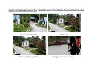 Later, we also distributed some food that we had broughtwith us to the villagers,we also toured the village and even spent some time playing with the kids who
rode around on bicycles and showed us how to play “gasing”.The villagers who walked us around the village even showed us some ofthe medicinal herbs they
grew and also the “kelulut” hives where they gathered honey.
Environmentof the orang asli village Orang asli house
Distributing food to the orang asli children Playing gasing with the orang asli children
 