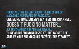 forget all this bullshit about the end of life of
magazines, newspaper, tv, radio, etc...
one more time, doesn’t matter the channel…
doesn’t fucking matter…
all the channels are alive as always…
think about brand necessities, the target, the
stories your brand could provide…the strategy.
 
