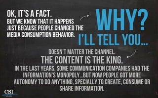 Ok, it’s a fact.
but we know that it happens
just because people changed the
media consumption behavior.
Why?I’ll tell you…
Doesn’t matter the channel.
The content is the king.
in the last years, some communication companies had the
information’s monopoly…but now people got more
autonomy to do anything, specially to create, consume or
share information.
 