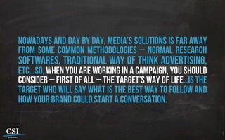 Nowadays and day by day, media’s solutions is far away
from some common methodologies – normal research
softwares, traditional way of think advertising,
etc...So, when you are working in a campaign, you should
consider – first of all – the target’s way of life…Is the
target who will say what is the best way to follow and
how your brand could start a conversation.
 