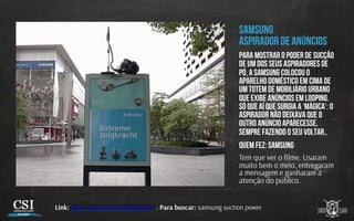 SAMSUNG
ASPIRADOR DE ANÚNCIOS
Para mostrar o poder de sucção
de um dos seus aspiradores de
pó, A samsung Colocou o
aparelho doméstico em cima de
um totem de mobiliário urbano
que exibe anúncios em looping.
Só que aí que surgia a ‘mágica’: o
aspirador não deixava que o
outro anúncio aparecesse,
sempre fazendo o seu voltar..
Quem fez: samsung
Tem que ver o ﬁlme. Usaram
muito bem o meio, entregaram
a mensagem e ganharam a
atenção do público.
Link: h p://youtu.be/ZxNlsqU5bCo / Para buscar: samsung suction power
 