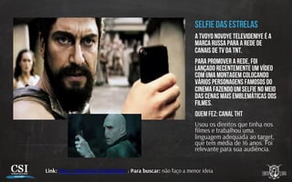 Selfie das estrelas
A Tvoyo Novoye Televideniye é a
marca russa para a rede de
canais de TV da TNT.
Para promover a rede, foi
lançado recentemente um vídeo
com uma montagem colocando
vários personagens famosos do
cinema fazendo um selfie no meio
das cenas mais emblemáticas dos
filmes.
Quem fez: Canal THT
Usou os direitos que tinha nos
ﬁlmes e trabalhou uma
linguagem adequada ao target,
que tem média de 16 anos. Foi
relevante para sua audiência.
Link: h p://youtu.be/v3FqoxdBc8s / Para buscar: não faço a menor ideia
 