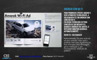 ANÚNCIO COM WI-FI
PARA PROMOVER A picape Amarok e
seus atributos tecnológicos, A
Volkswagen FEZ UM anúncio com
conexão wi-fi.
FOI USADA tecnologia 3G PARA
conexão de 500 megabytes.
QUANDO o anúncio ERA aberto, o
roteador embutido acioNAVA
automaticamente.
Quem fez: VOLKSWAGEN
Naturalmente, foi uma ação de
alcance restrito, visto que o
produto tem uma segmentação,
mas entregou uma mensagem,
gerou interação e, por
consequência, retenção do
público.
Link: h p://youtu.be/QVjIs98S304 / Para buscar: Wi-Fi Amarok
 