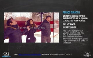 Abraço duracell
A duracell criou um ponto de
ônibus aquecido que só funciona
se as pessoas derem as mãos.
Vale a pena ver…
Quem fez: duracell
Isso é uma ação pontual.
Quando levamos isso para
uma plataforma maior,
aplicando em ambientes
diferentes, a mensagem ganha
corpo e consideração junto ao
seu target.
Link: h p://youtu.be/-mQZqKLiMIg / Para buscar: Duracell Moments Warmth
 