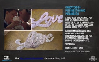 Combatendo o
preconceito com o
preconceito
a Honey Maid, marca famosa por
usar mel nas bolachas dos
produtos, fez um filme mostrando
diferentes casais que têm algo em
comum: o amor pelos filhos.
causou uma polêmica junto aos
grupos que alimentam
determinados preconceitos, pois
utiliza casais homossexuais,
brancos e negros juntos, etc.
Sensacional.
Quem fez: honey maid
O resultado ﬁcou muito bom.
Link: h p://youtu.be/2xeanX6xnRU / Para buscar: Honey Maid
 