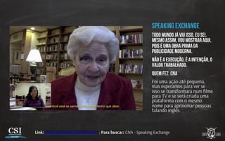 Speaking exchange
Todo mundo já viu isso, eu sei.
Mesmo assim, vou mostrar aqui,
pois é uma obra prima da
publicidade moderna.
Não é a execução, é a intenção, o
valor trabalhado.
Quem fez: CNA
Foi uma ação até pequena,
mas esperamos para ver se
isso se transformará num ﬁlme
para TV e se será criada uma
plataforma com o mesmo
nome para aproximar pessoas
falando inglês.
Link: h p://youtu.be/3ka8SEny7ws / Para buscar: CNA - Speaking Exchange
 