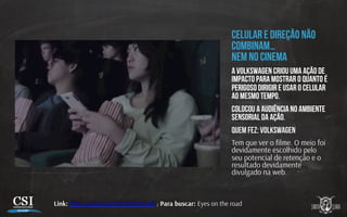 Celular e direção não
combinam…
nem no cinema
A Volkswagen criou uma ação de
impacto para mostrar o quanto é
perigoso dirigir e usar o celular
ao mesmo tempo.
Colocou a audiência no ambiente
sensorial da ação.
Quem fez: Volkswagen
Tem que ver o ﬁlme. O meio foi
devidamente escolhido pelo
seu potencial de retenção e o
resultado devidamente
divulgado na web.
Link: h p://youtu.be/R22WNkYKeo8 / Para buscar: Eyes on the road
 