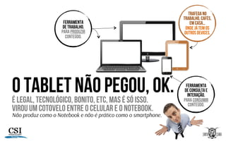 O TABLET NÃO PEGOU, ok.É LEGAL, TECNOLÓGICO, BONITO, ETC, MAS É SÓ ISSO.
VIROU UM COTOVELO ENTRE O CELULAR E O NOTEBOOK.
Não produz como o Notebook e não é prático como o smartphone.
FERRAMENTA
DE TRABALHO.
PARA PRODUZIR
CONTEÚDO.
FERRAMENTA
DE CONSULTA E
INTERAÇÃO.
PARA CONSUMIR
CONTEÚDO.
TRAFEGA NO
TRABALHO, CAFÉS,
EM CASA…
ONDE JÁ TEM OS
OUTROS DEVICES.
 