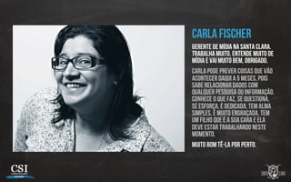 Carla Fischer
Gerente de mídia na Santa Clara.
Trabalha muito, entende muito de
mídia e vai muito bem, obrigado.
Carla pode prever coisas que vão
acontecer daqui a 5 meses, pois
sabe relacionar dados com
qualquer pesquisa ou informação.
Conhece o que faz, se questiona,
se esforça, é dedicada, tem alma
simples, é muito engraçada, tem
um filho que é a sua cara e ela
deve estar trabalhando neste
momento.
Muito bom tê-la por perto.
 