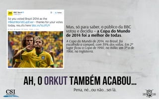 Ah, o orkut também acabou…
Mas, só para saber, o público da BBC
votou e decidiu – a Copa do Mundo
de 2014 foi a melhor de todas.
A Copa do Mundo de 2014, no Brasil, foi
escolhida a campeã, com 39% dos votos. Em 2º
lugar ﬁcou a Copa de 1990, na Itália; em 3º a de
1966, na Inglaterra.
Pena, né…ou não...sei lá.
 