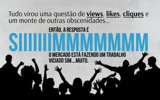 Então, a resposta é
Tudo virou uma questão de views, likes, cliques e
um monte de outras obscenidades…
SIIIIiiIMMMMMmmO Mercado está fazendo um trabalho
viciado sim….muito.
 