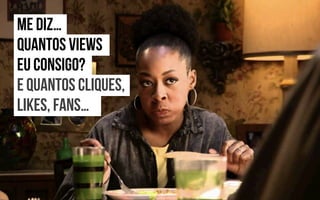 ME DIZ…
QUANTOS VIEWS
EU CONSIGO?
E QUANTOS CLIQUES,
LIKES, FANS…
 