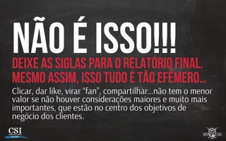 Não é isso!!!Deixe as siglas para o relatório final.
Mesmo assim, isso tudo é TÃO efêmero…
Clicar, dar like, virar “fan”, compartilhar…não tem o menor
valor se não houver considerações maiores e muito mais
importantes, que estão no centro dos objetivos de
negócio dos clientes.
 