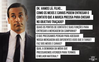 Ok. Vamos lá, filho…
Como os meios e canais Podem entregar o
Contato que a marca Precisa para chegar
No objetivo traçado?
Quais os pontos de contato E suas funções para
Entregar a mensagem Da campanha?
O Que precisamos pensar Para adequar
nossa mensagem Aos diferentes usos que o target
Faz dos meios e canais?
Qual a demanda da mídia que
Precisaremos atender para termos
O Melhor material?
 