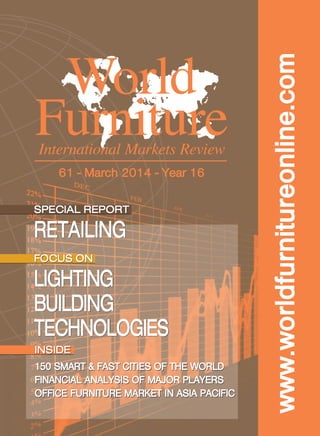 www.worldfurnitureonline.com
World
FurnitureInternational Markets Review
61 - March 2014 - Year 16
SPECIAL REPORT
RETAILING
SPECIAL REPORT
RETAILING
FOCUS ON
LIGHTING
BUILDING
TECHNOLOGIES
FOCUS ON
LIGHTING
BUILDING
TECHNOLOGIES
INSIDE
150 smart & fast cities of the world
financial analysis of major players
office furniture market in asia pacific
INSIDE
150 smart & fast cities of the world
financial analysis of major players
office furniture market in asia pacific
Cop.WF61 Caffè+arancio:CISL_XPRESS 26/02/14 12:15 Pagina 1
 
