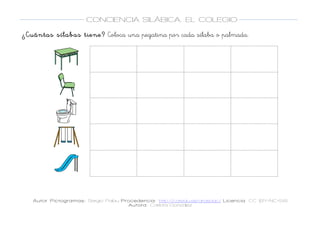  
Autor Pictogramas: Sergio Palau Procedencia: http://catedu.es/arasaac/ Licencia: CC (BY-NC-SA)
Autora: Carlota González
	
  
	
  
CONCIENCIA SILÁBICA. EL COLEGIO
	
  
	
   	
  
¿Cuántas sílabas tiene? Coloca una pegatina por cada sílaba o palmada.
	
  
	
  
	
  
	
  
	
  
	
   	
   	
  
	
  
	
  
	
   	
   	
  
	
  
	
  
	
   	
   	
  
	
  
	
  
	
   	
   	
  
	
  
	
  
	
   	
   	
  
	
  
 