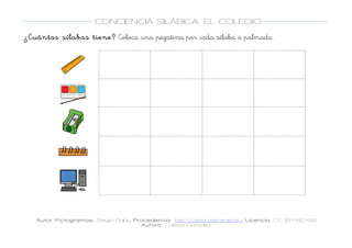 
Autor Pictogramas: Sergio Palau Procedencia: http://catedu.es/arasaac/ Licencia: CC (BY-NC-SA)
Autora: Carlota González
	
  
	
  
CONCIENCIA SILÁBICA. EL COLEGIO
	
  
	
   	
  
¿Cuántas sílabas tiene? Coloca una pegatina por cada sílaba o palmada.
	
  
	
  
	
   	
   	
  
	
  
	
  
	
   	
   	
  
	
  
	
  
	
   	
   	
  
	
  
	
  
	
   	
   	
  
	
  
	
  
	
   	
   	
  
	
  
 
