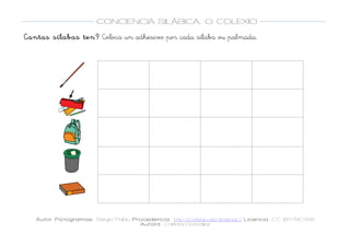  
Autor Pictogramas: Sergio Palau Procedencia: http://catedu.es/arasaac/ Licencia: CC (BY-NC-SA)
Autora: Carlota González
	
  
	
  
CONCIENCIA SILÁBICA. O COLEXIO
	
  
	
   	
  
Cantas sílabas ten? Coloca un adhesivo por cada sílaba ou palmada.
	
  
	
   	
   	
  
	
  
	
  
	
   	
   	
  
	
  
	
  
	
   	
   	
  
	
  
	
  
	
   	
   	
  
	
  
	
  
	
   	
   	
  
	
  
 