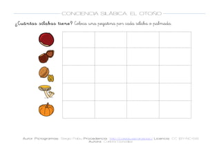  
Autor Pictogramas: Sergio Palau Procedencia: http://catedu.es/arasaac/ Licencia: CC (BY-NC-SA)
Autora: Carlota González
	
  
	
  
CONCIENCIA SILÁBICA. EL OTOÑO
	
  
	
   	
  
¿Cuántas sílabas tiene? Coloca una pegatina por cada sílaba o palmada.
	
  
	
  
	
  
	
  
	
  
	
  
	
  
	
  
	
  
	
  
	
  
	
  
	
  
	
  
	
  
	
  
	
  
	
  
	
  
	
  
	
  
	
  
	
  
	
  
	
  
	
  
	
  
	
  
	
  
	
  
	
   	
   	
  
	
  
	
  
	
   	
   	
  
	
  
	
  
	
   	
   	
  
	
  
	
  
	
   	
   	
  
	
  
	
  
	
   	
   	
  
	
  
 