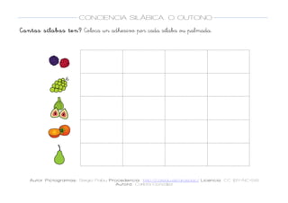 
Autor Pictogramas: Sergio Palau Procedencia: http://catedu.es/arasaac/ Licencia: CC (BY-NC-SA)
Autora: Carlota González
	
  
	
  
CONCIENCIA SILÁBICA. O OUTONO
	
  
	
   	
  
Cantas sílabas ten? Coloca un adhesivo por cada sílaba ou palmada.
	
  
	
  
	
  
	
  
	
  
	
  
	
  
	
  
	
  
	
  
	
  
	
  
	
  
	
  
	
  
	
  
	
  
	
  
	
  
	
  
	
  
	
  
	
  
	
  
	
  
	
  
	
  
	
   	
   	
  
	
  
	
  
	
   	
   	
  
	
  
	
  
	
   	
   	
  
	
  
	
  
	
   	
   	
  
	
  
	
  
	
   	
   	
  
	
  
 