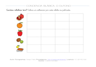  
Autor Pictogramas: Sergio Palau Procedencia: http://catedu.es/arasaac/ Licencia: CC (BY-NC-SA)
Autora: Carlota González
	
  
	
  
CONCIENCIA SILÁBICA. O OUTONO
	
  
	
   	
  
Cantas sílabas ten? Coloca un adhesivo por cada sílaba ou palmada.
	
  
	
  
	
  
	
  
	
  
	
  
	
  
	
  
	
  
	
  
	
  
	
  
	
  
	
  
	
  
	
  
	
  
	
  
	
  
	
  
	
  
	
  
	
  
	
  
	
  
	
  
	
  
	
  
	
  
	
  
	
   	
   	
  
	
  
	
  
	
   	
   	
  
	
  
	
  
	
   	
   	
  
	
  
	
  
	
   	
   	
  
	
  
	
  
	
   	
   	
  
	
  
 