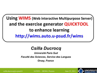 Using  WIMS   (Web interactive Multipurpose Server)  and the exercise generator  QUICKTOOL   to enhance learning http://wims.auto.u-psud.fr/wims Csilla  Ducrocq Université Paris Sud Faculté des Sciences, Service des Langues Orsay, France   