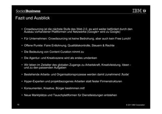 Fazit und Ausblick

     •  Crowdsourcing ist die nächste Stufe des Web 2.0, es wird weiter befördert durch den
        Ausbau vorhandener Plattformen und Netzwerke (Google+ wird zu Google)

     •  Für Unternehmen: Crowdsourcing ist keine Bedrohung, aber auch kein Free Lunch!

     •  Offene Punkte: Faire Entlohnung, Qualitätskontrolle, Steuern & Rechte

     •  Die Bedeutung von Content Curation nimmt zu

     •  Die Agentur- und Kreativszene wird als erstes umdenken

     •  Wir leben im Zeitalter des globalen Zugangs zu Arbeitskraft, Kreativleistung, Ideen -
        und zu den passenden Aufgaben

     •  Bestehende Arbeits- und Organisationsprozesse werden damit zunehmend ‚fluide‘

     •  Hyper-Experten und projektbezogenes Arbeiten statt fester Firmenstrukturen

     •  Konsumenten, Kreative, Bürger bestimmen mit!

     •  Neue Marktplätze und Tauschplattformen für Dienstleistungen entstehen


19                                                                                       © 2011 IBM Corporation
 