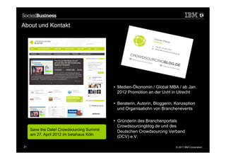 About und Kontakt




                                           •  Medien-Ökonomin / Global MBA / ab Jan.
                                              2012 Promotion an der UvH in Utrecht

                                           •  Beraterin, Autorin, Bloggerin, Konzeption
                                              und Organisatiohn von Branchenevents

                                           •  Gründerin des Branchenportals
                                              Crowdsourcingblog.de und des
     Save the Date! Crowdsourcing Summit      Deutschen Crowdsourcing Verband
     am 27. April 2012 im betahaus Köln
                                              (DCV) e.V.

21                                                                          © 2011 IBM Corporation
 