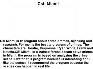Csi: Miami Csi Miami is tv program about crime dramas, hijacking and research. For me, is the best tv program of crimes. The characters are Horatio, Duquesne, Ryan Wolfe, Frank and Natalia.CSI Miami, is a trained forensic team solve crimes in Miami, the program is based on analyzing the crime scene. I watch this program because is interesting and i like the scenes. I recommend the program because the scenes can happen in real life. 
