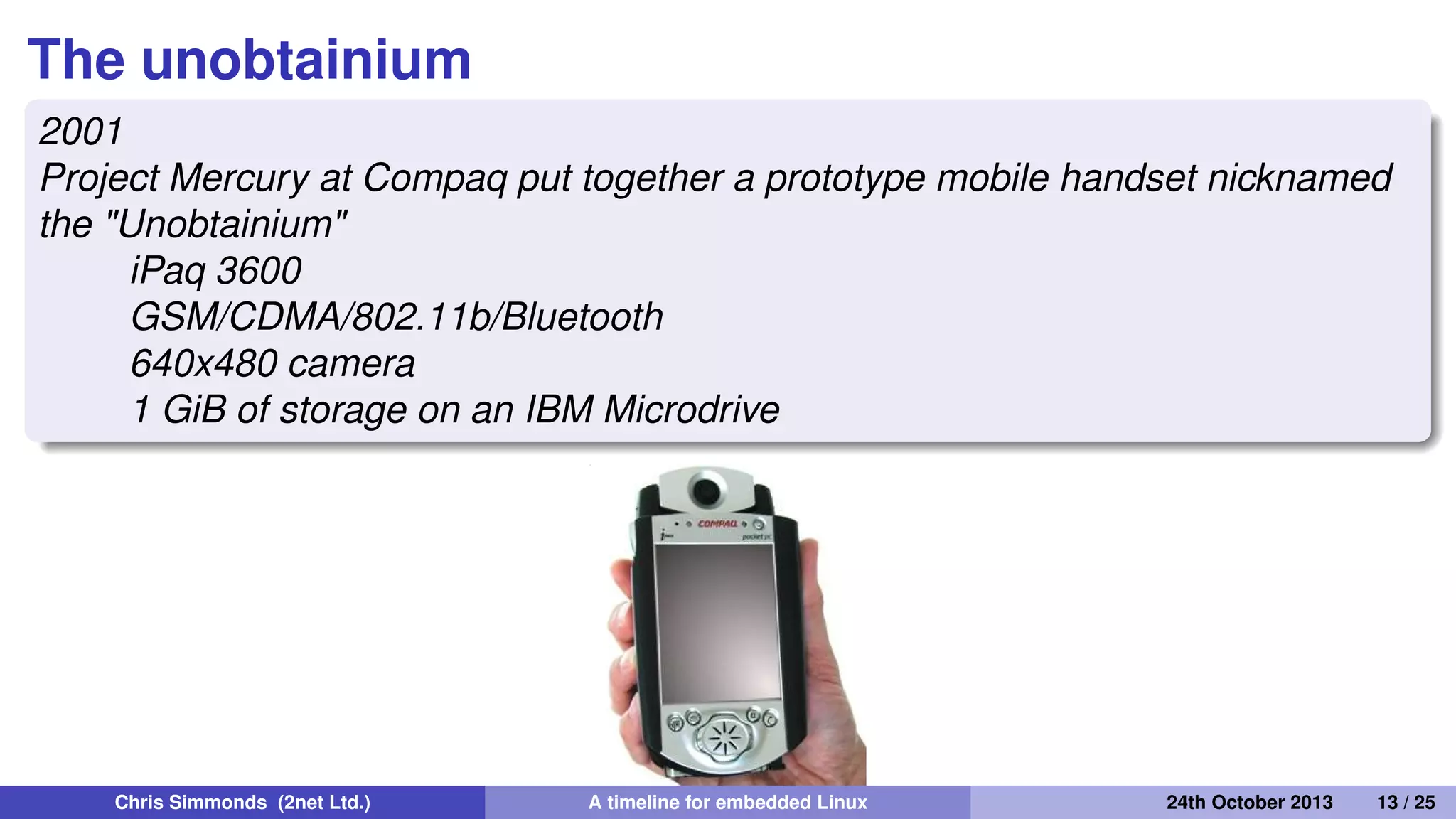 handhelds.org
2000
handhelds.org was a focus for porting Linux to a variety of
portable devices, starting with the Compaq iPAQ H3600
iPaq running X11 The build cluster
Chris Simmonds (2net Ltd.) A timeline for embedded Linux 30th April 2014 13 / 26
 