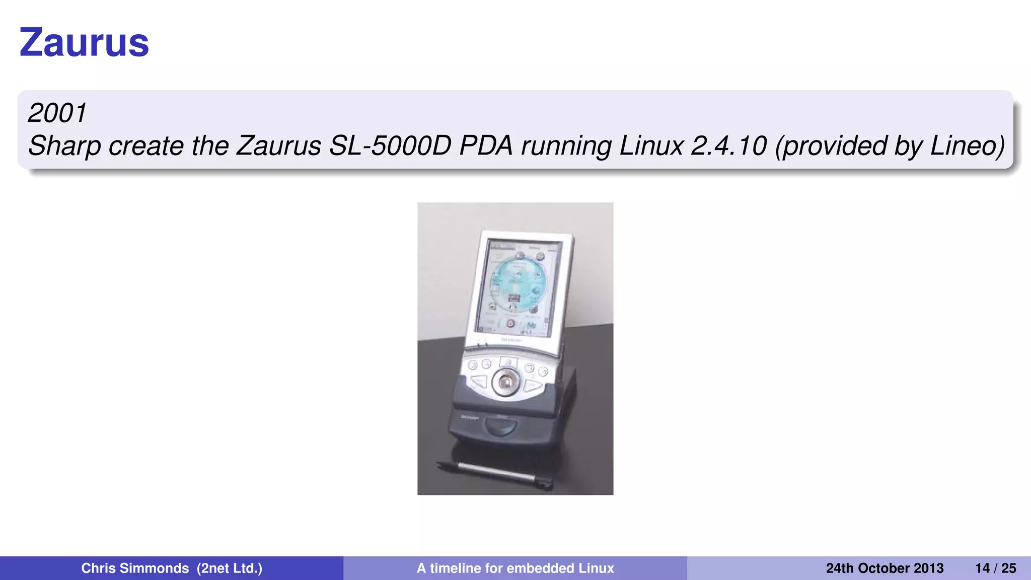 The unobtainium
2001
Project Mercury at Compaq put together a prototype mobile
handset nicknamed the "Unobtainium"
iPaq 3600
GSM/CDMA/802.11b/Bluetooth
640x480 camera
1 GiB of storage on an IBM Microdrive
Chris Simmonds (2net Ltd.) A timeline for embedded Linux 30th April 2014 14 / 26
 