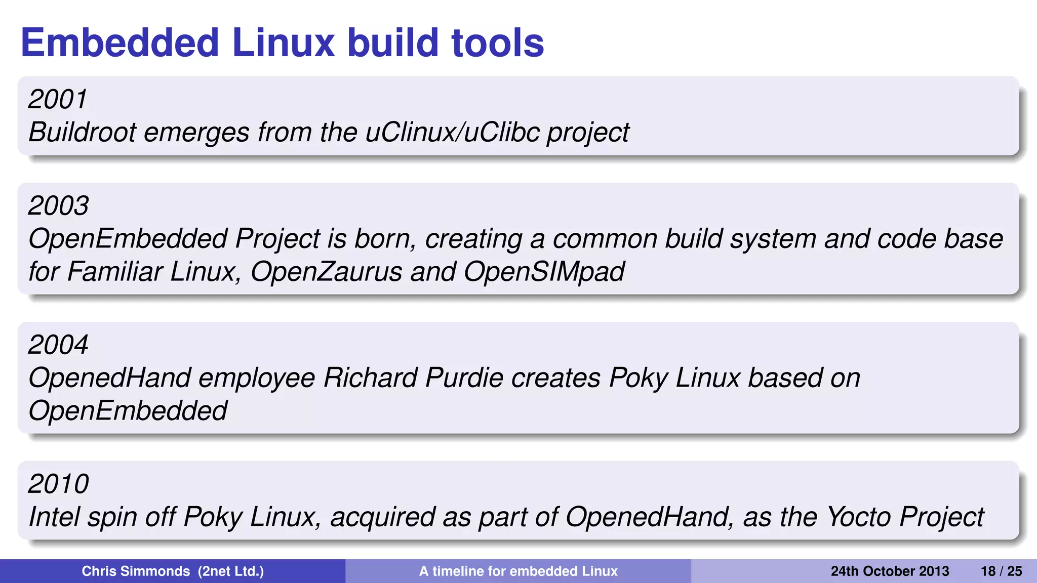 Embedded Linux gets easier: 2001
onwards
• Move away from RYO (Roll Your Own) embedded Linux
distributions
Chris Simmonds (2net Ltd.) A timeline for embedded Linux 30th April 2014 18 / 26
 