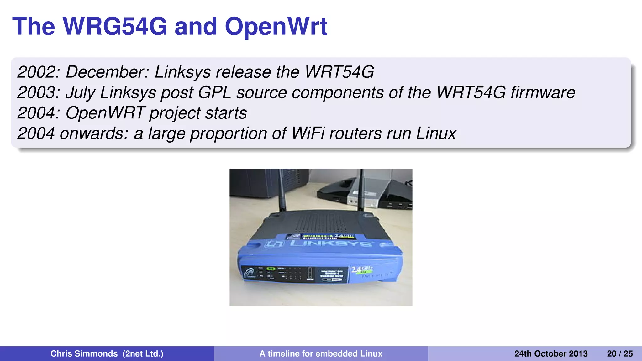 Continuing the router story: 2002
onwards
• Linux becomes accepted in consumer WiFi routers
Chris Simmonds (2net Ltd.) A timeline for embedded Linux 30th April 2014 20 / 26
 
