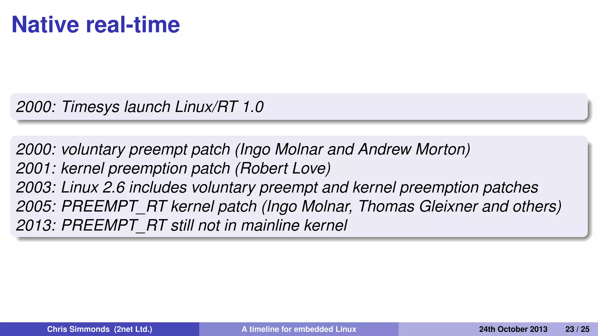 Sub-kernels
1998: FSMLabs RTLinux
1999: DIAPM RTAI
2001: Xenomai
2002: DIAPM Adeos/RTAI
Patents
FSMLabs patented techniques used in both RTLinux and RTAI
(associated with interrupt dispatching)
Adeos "nano kernel" implemented a different method, resolving
the patent issue (probably)
Chris Simmonds (2net Ltd.) A timeline for embedded Linux 30th April 2014 23 / 26
 