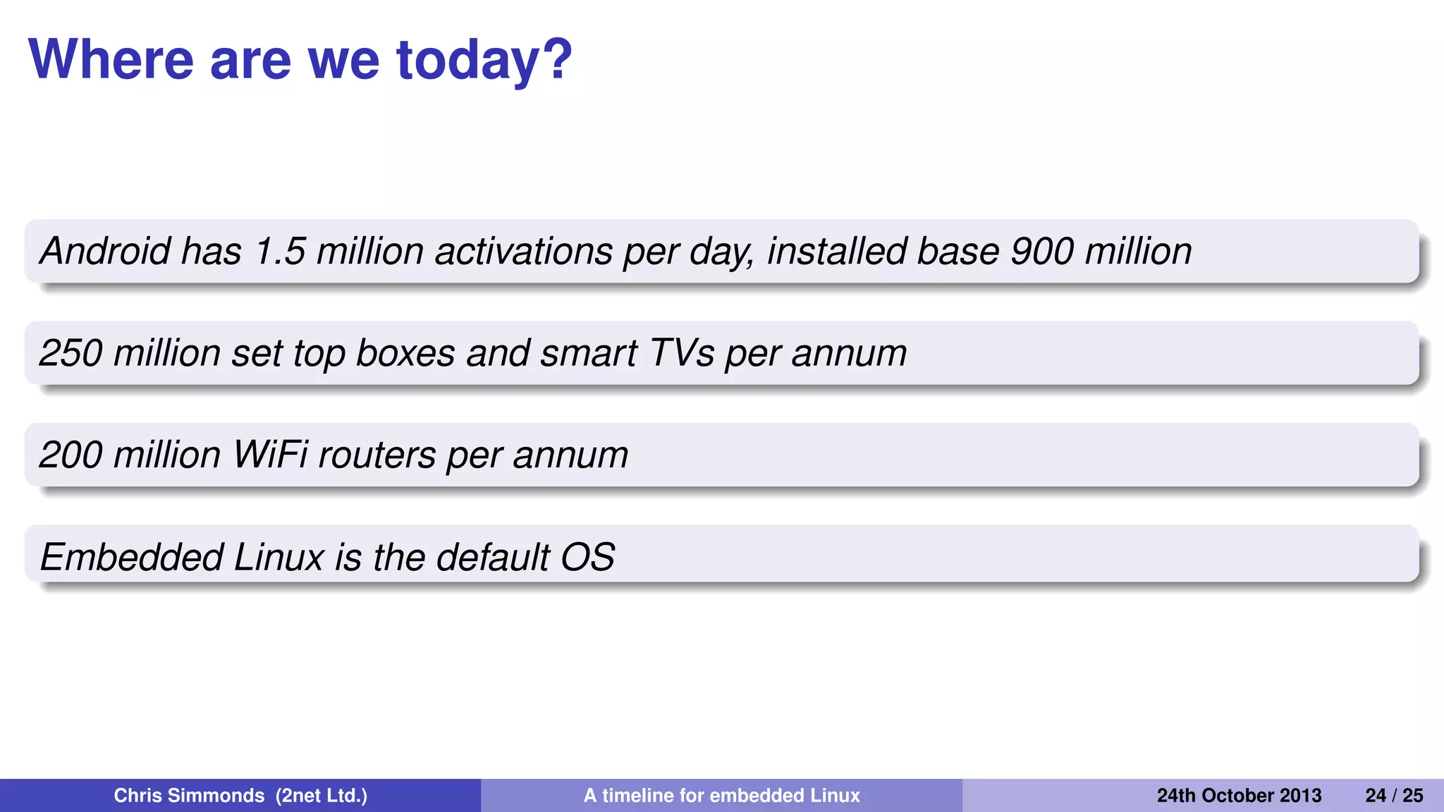 Native real-time
2000: Timesys launch Linux/RT 1.0
2000: voluntary preempt patch (Ingo Molnar and Andrew
Morton)
2001: kernel preemption patch (Robert Love)
2003: Linux 2.6 includes voluntary preempt and kernel
preemption patches
2005: PREEMPT_RT kernel patch (Ingo Molnar, Thomas
Gleixner and others) 2013: PREEMPT_RT still not in mainline
kernel
Chris Simmonds (2net Ltd.) A timeline for embedded Linux 30th April 2014 24 / 26
 