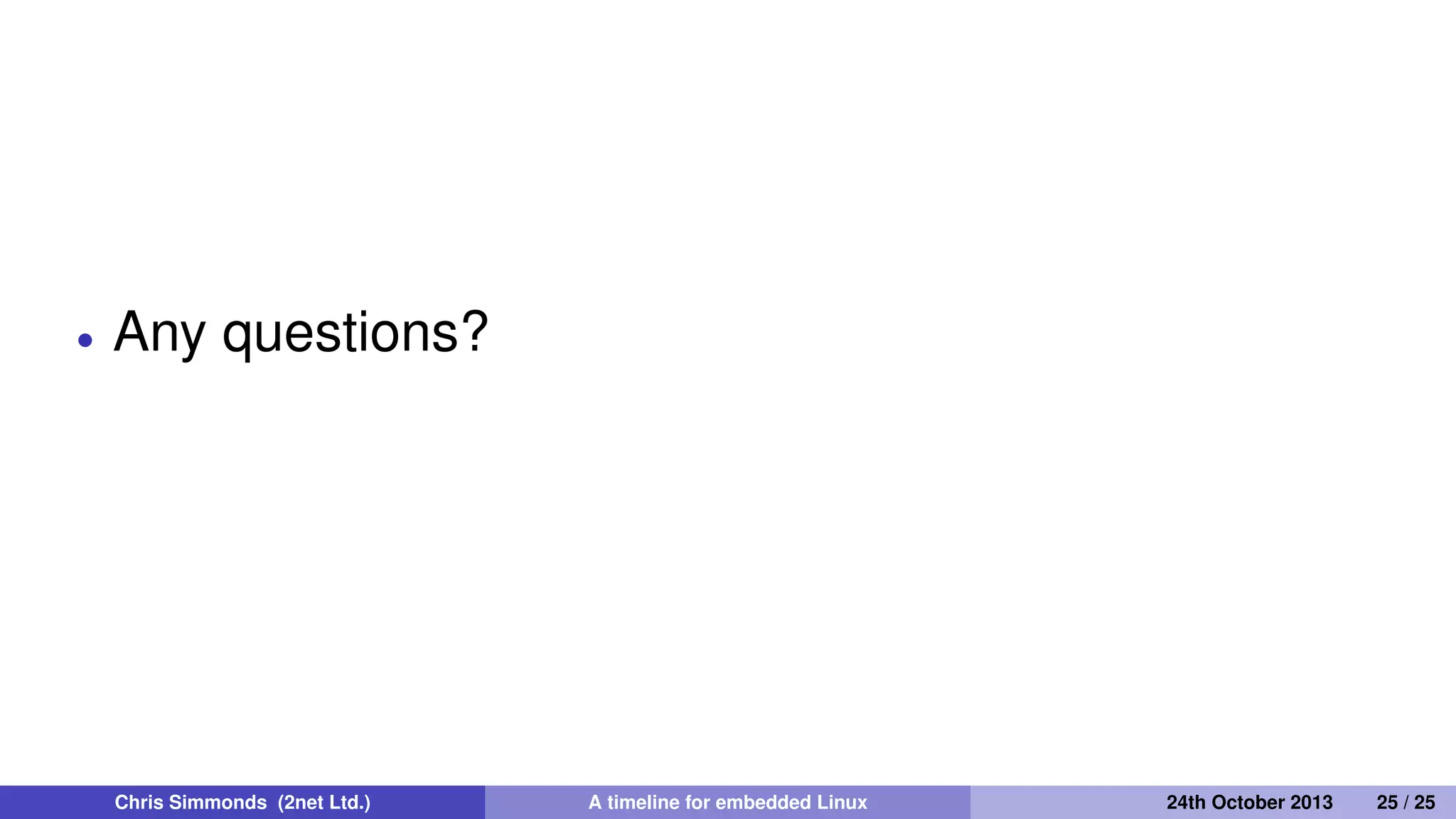 Where are we today?
Android has 1.5 million activations per day, installed base 900
million
250 million set top boxes and smart TVs per annum
200 million WiFi routers per annum
Embedded Linux is the default OS
Chris Simmonds (2net Ltd.) A timeline for embedded Linux 30th April 2014 25 / 26
 