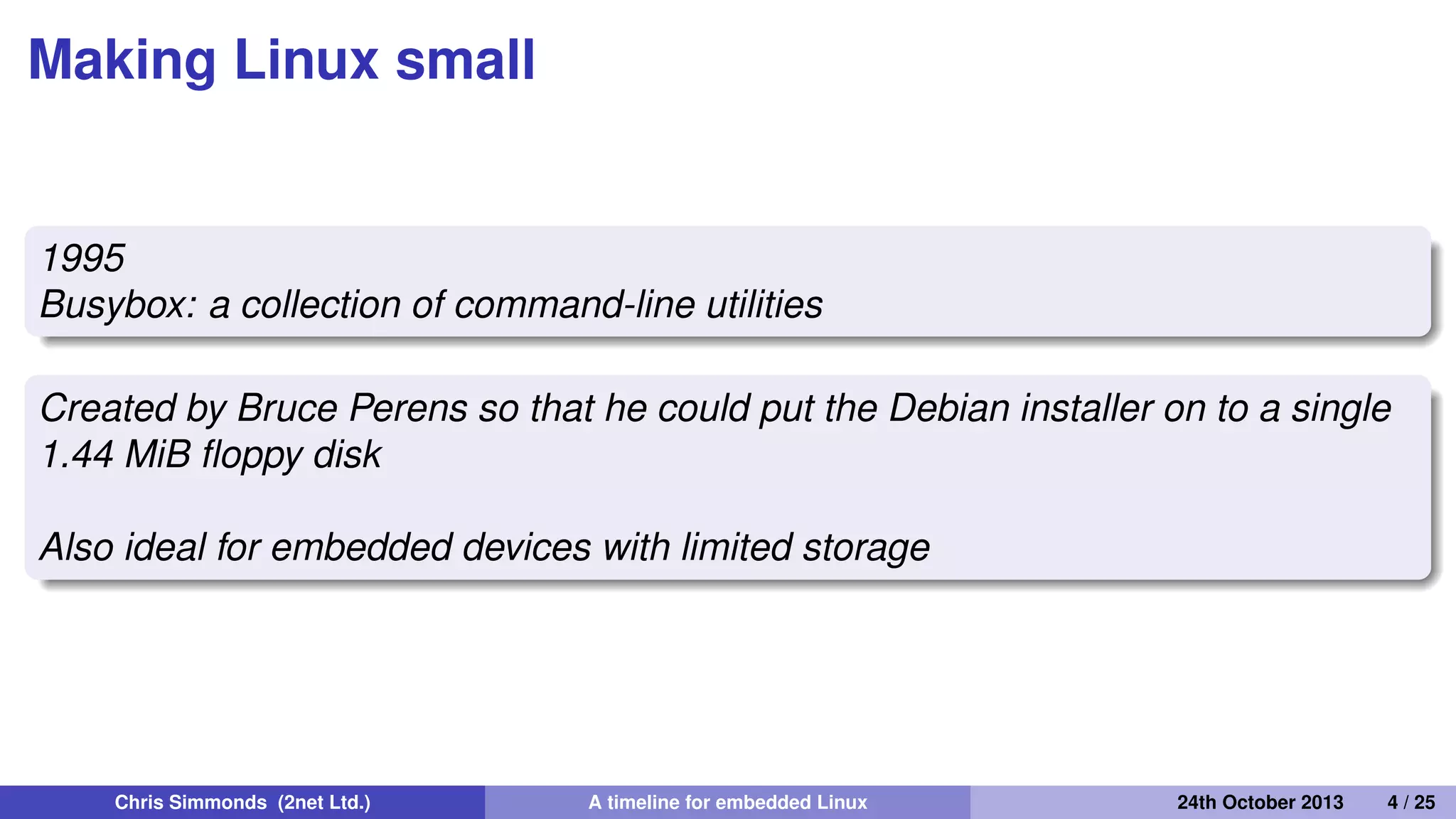 The early days: 1995 to 1999
• By 1995 Linux was already attracting attention beyond
desktop and server
• It just needed a few more steps to make it a real
contender...
Chris Simmonds (2net Ltd.) A timeline for embedded Linux 30th April 2014 4 / 26
 