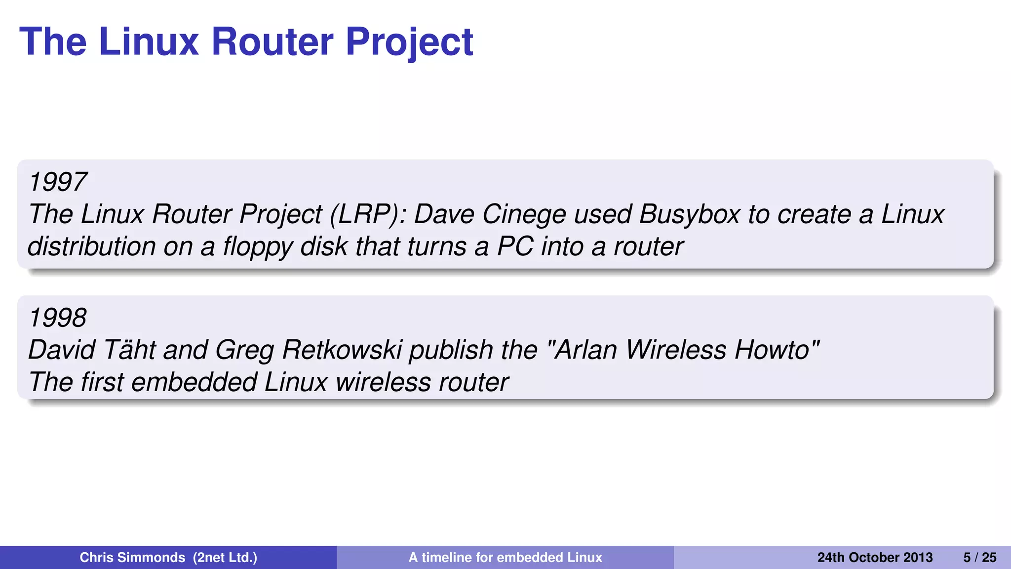 Making Linux small
1995
Busybox: a collection of command-line utilities
Created by Bruce Perens so that he could put the Debian
installer on to a single 1.44 MiB ﬂoppy disk
Also ideal for embedded devices with limited storage
Chris Simmonds (2net Ltd.) A timeline for embedded Linux 30th April 2014 5 / 26
 