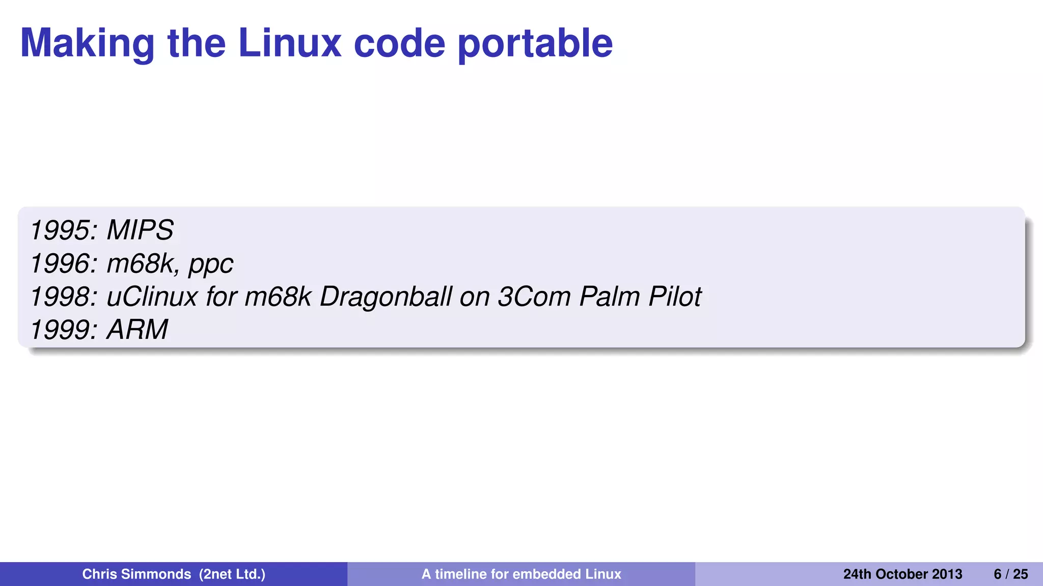 The Linux Router Project
1997
The Linux Router Project (LRP): Dave Cinege used Busybox to
create a Linux distribution on a ﬂoppy disk that turns a PC into a
router
1998
David Täht and Greg Retkowski publish the "Arlan Wireless
Howto"
The ﬁrst embedded Linux wireless router
Chris Simmonds (2net Ltd.) A timeline for embedded Linux 30th April 2014 6 / 26
 