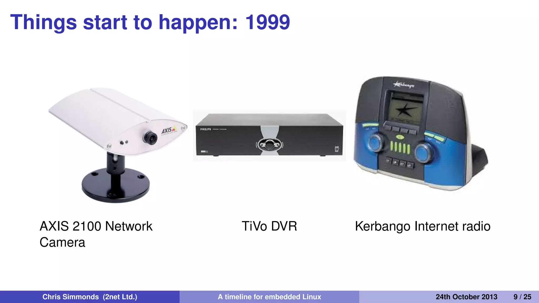 Things start to happen: 1999
• The ﬁrst products based on Embedded Linux appear
• Embedded Linux software companies emerge
Chris Simmonds (2net Ltd.) A timeline for embedded Linux 30th April 2014 9 / 26
 