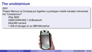 handhelds.org
2000
handhelds.org was a focus for porting Linux to a variety of
portable devices, starting with the Compaq iPAQ H3600
iPaq running X11 The build cluster
Chris Simmonds (2net Ltd.) A timeline for embedded Linux 30th April 2014 13 / 26
 