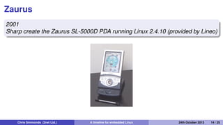 The unobtainium
2001
Project Mercury at Compaq put together a prototype mobile
handset nicknamed the "Unobtainium"
iPaq 3600
GSM/CDMA/802.11b/Bluetooth
640x480 camera
1 GiB of storage on an IBM Microdrive
Chris Simmonds (2net Ltd.) A timeline for embedded Linux 30th April 2014 14 / 26
 